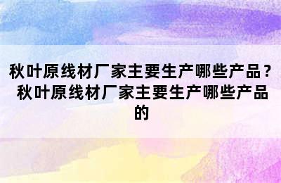 秋叶原线材厂家主要生产哪些产品？ 秋叶原线材厂家主要生产哪些产品的